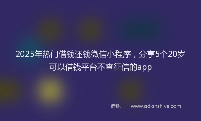 2025年热门借钱还钱微信小程序，分享5个20岁可以借钱平台不查征信的app