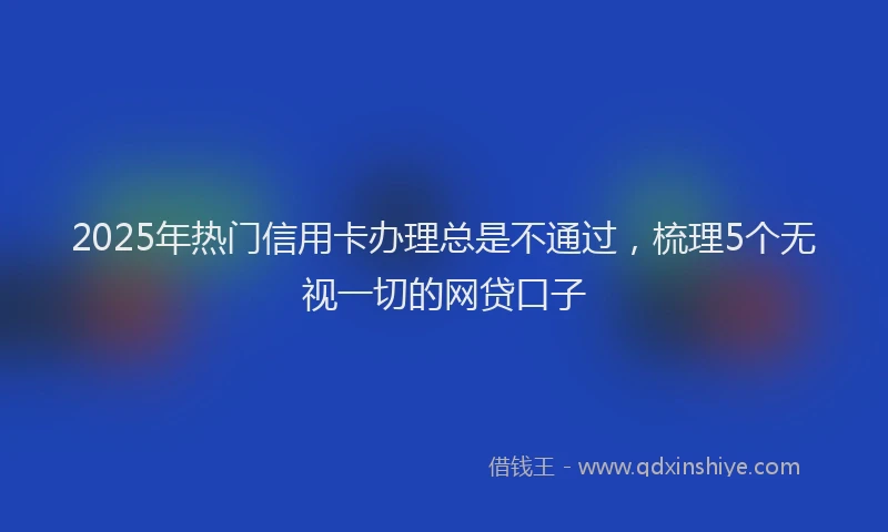 2025年热门信用卡办理总是不通过，梳理5个无视一切的网贷口子