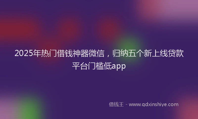 2025年热门借钱神器微信，归纳五个新上线贷款平台门槛低app