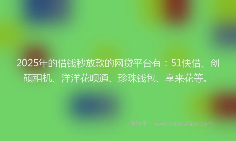 2025年的借钱秒放款的网贷平台有：51快借、创硕租机、洋洋花呗通、珍珠钱包、享来花等。