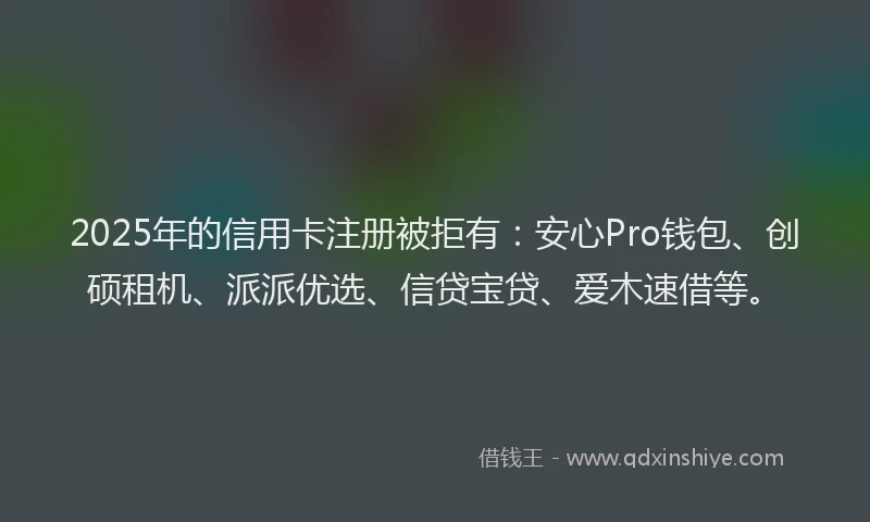 2025年的信用卡注册被拒有：安心Pro钱包、创硕租机、派派优选、信贷宝贷、爱木速借等。