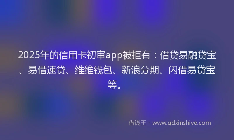 2025年的信用卡初审app被拒有：借贷易融贷宝、易借速贷、维维钱包、新浪分期、闪借易贷宝等。