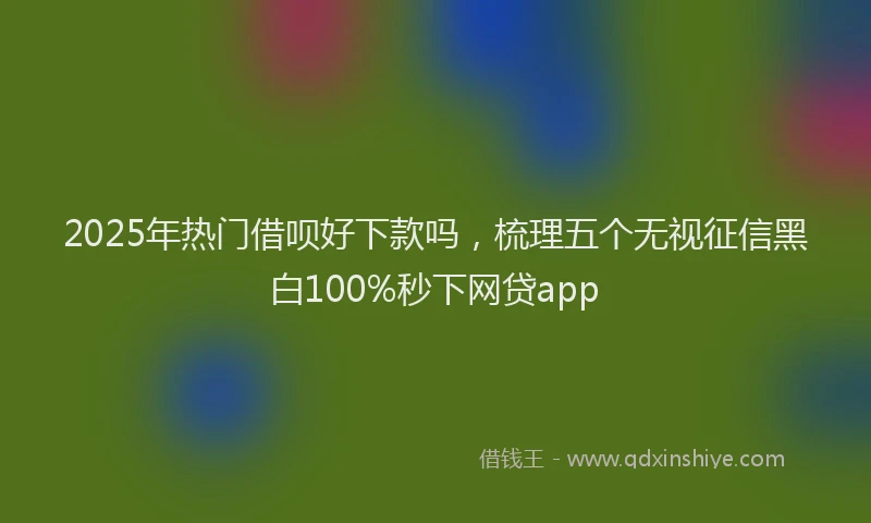 2025年热门借呗好下款吗，梳理五个无视征信黑白100%秒下网贷app