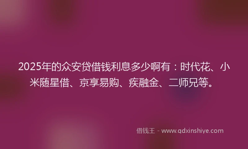 2025年的众安贷借钱利息多少啊有：时代花、小米随星借、京享易购、疾融金、二师兄等。
