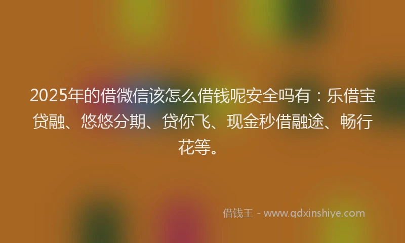 2025年的借微信该怎么借钱呢安全吗有：乐借宝贷融、悠悠分期、贷你飞、现金秒借融途、畅行花等。