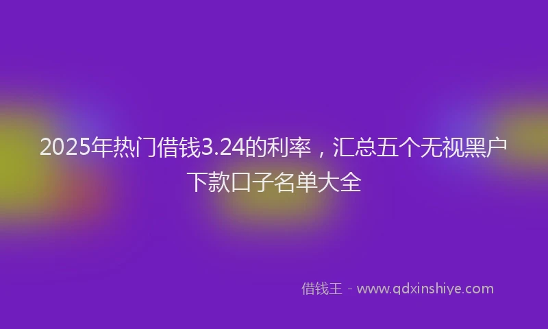2025年热门借钱3.24的利率，汇总五个无视黑户下款口子名单大全
