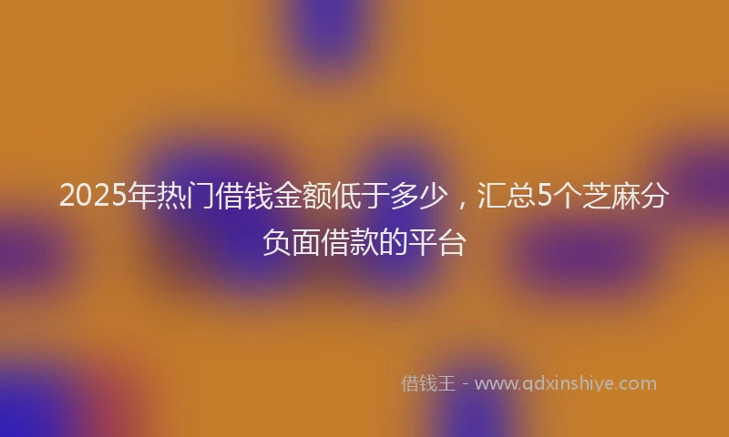 2025年热门借钱金额低于多少，汇总5个芝麻分负面借款的平台