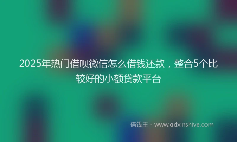 2025年热门借呗微信怎么借钱还款，整合5个比较好的小额贷款平台