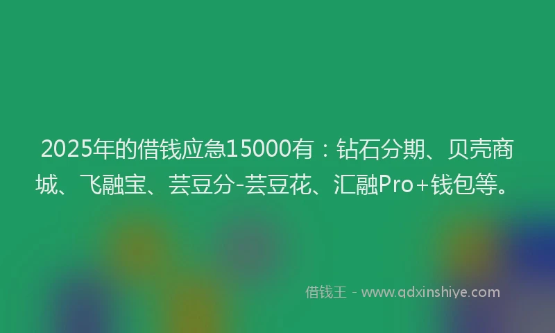 2025年的借钱应急15000有：钻石分期、贝壳商城、飞融宝、芸豆分-芸豆花、汇融Pro+钱包等。