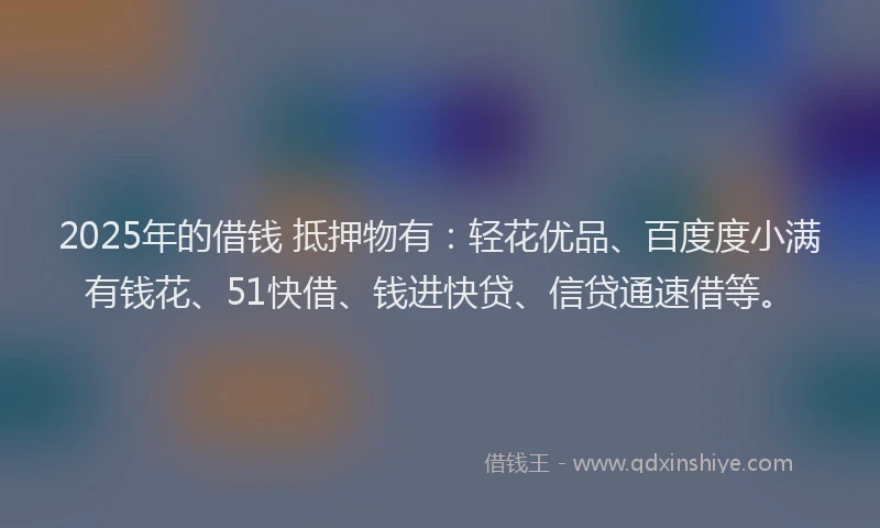 2025年的借钱 抵押物有：轻花优品、百度度小满有钱花、51快借、钱进快贷、信贷通速借等。