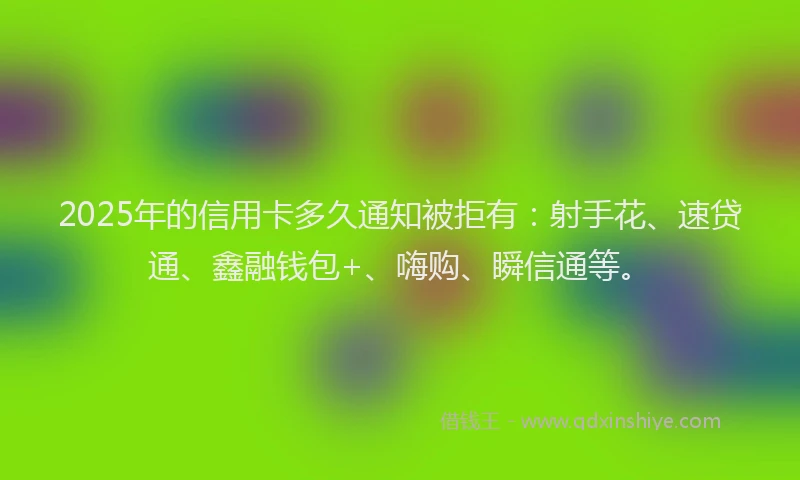 2025年的信用卡多久通知被拒有：射手花、速贷通、鑫融钱包+、嗨购、瞬信通等。