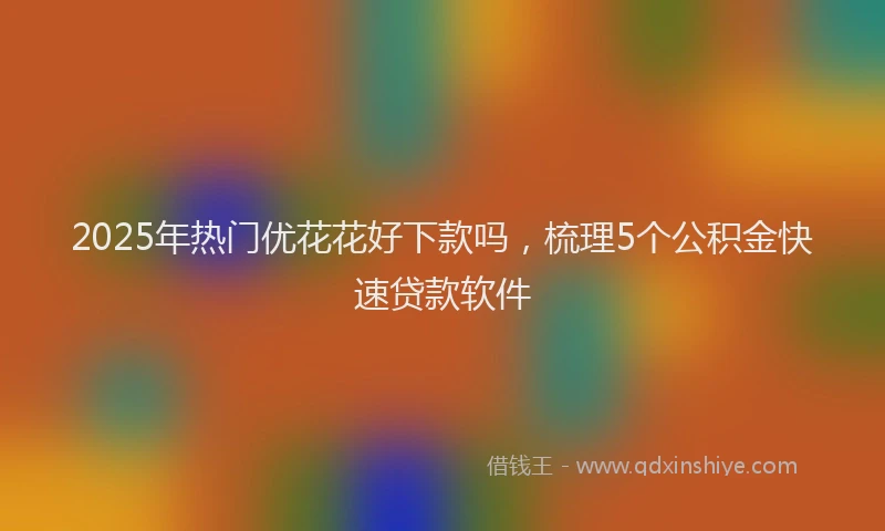 2025年热门优花花好下款吗，梳理5个公积金快速贷款软件