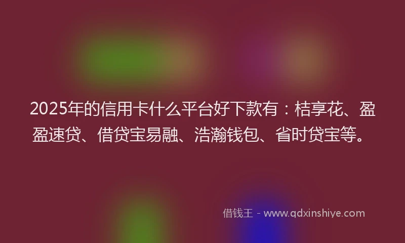 2025年的信用卡什么平台好下款有：桔享花、盈盈速贷、借贷宝易融、浩瀚钱包、省时贷宝等。