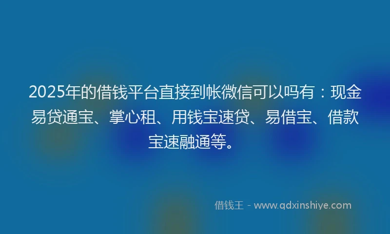 2025年的借钱平台直接到帐微信可以吗有：现金易贷通宝、掌心租、用钱宝速贷、易借宝、借款宝速融通等。