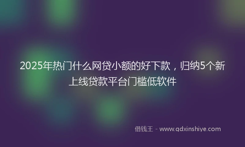 2025年热门什么网贷小额的好下款，归纳5个新上线贷款平台门槛低软件
