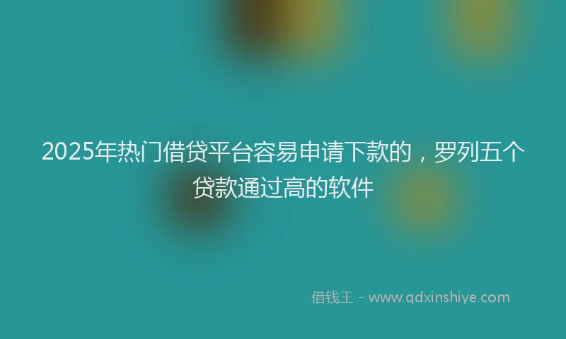 2025年热门借贷平台容易申请下款的，罗列五个贷款通过高的软件