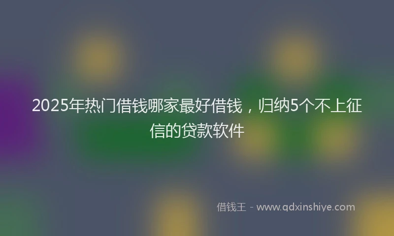 2025年热门借钱哪家最好借钱，归纳5个不上征信的贷款软件
