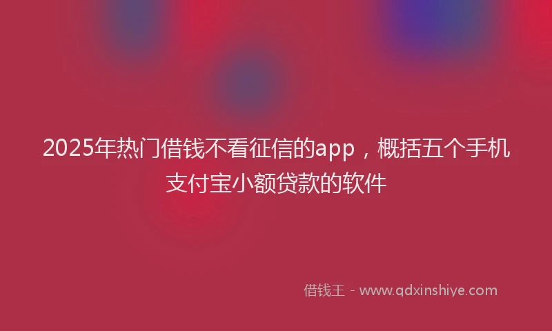 2025年热门借钱不看征信的app，概括五个手机支付宝小额贷款的软件