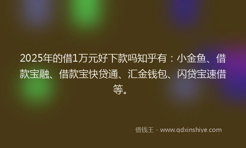 2025年的借1万元好下款吗知乎有：小金鱼、借款宝融、借款宝快贷通、汇金钱包、闪贷宝速借等。