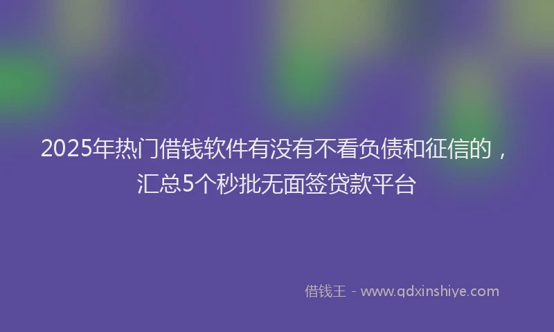 2025年热门借钱软件有没有不看负债和征信的，汇总5个秒批无面签贷款平台