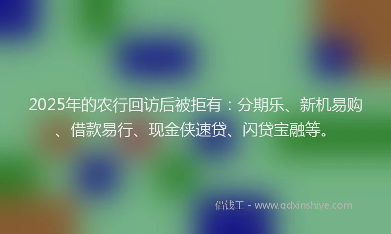 2025年的农行回访后被拒有：分期乐、新机易购、借款易行、现金侠速贷、闪贷宝融等。