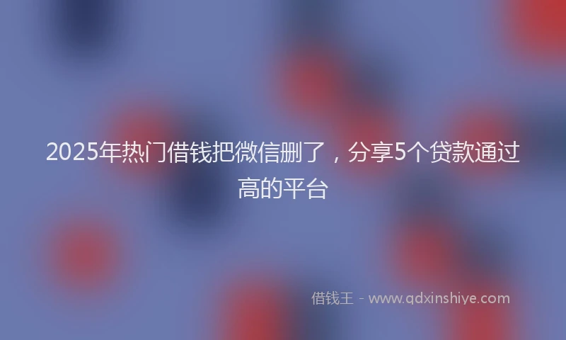 2025年热门借钱把微信删了，分享5个贷款通过高的平台