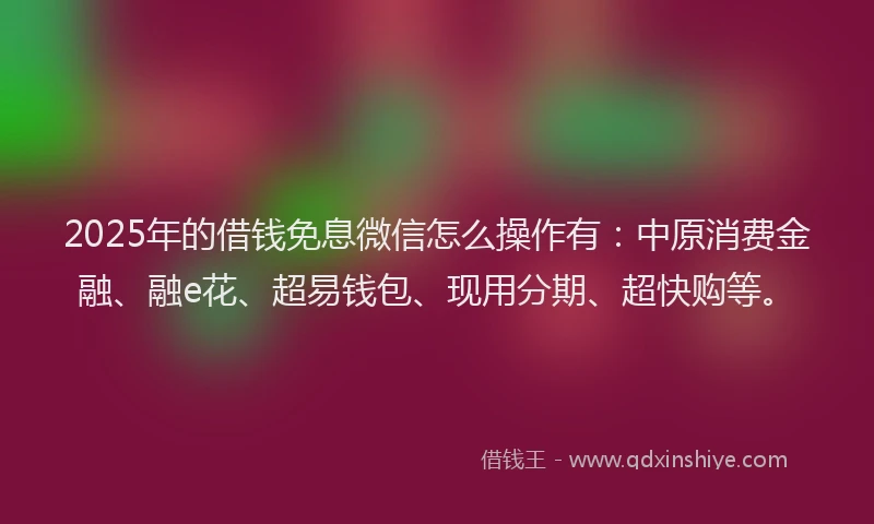 2025年的借钱免息微信怎么操作有：中原消费金融、融e花、超易钱包、现用分期、超快购等。
