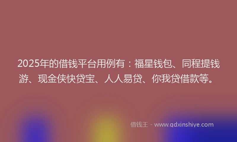 2025年的借钱平台用例有：福星钱包、同程提钱游、现金侠快贷宝、人人易贷、你我贷借款等。