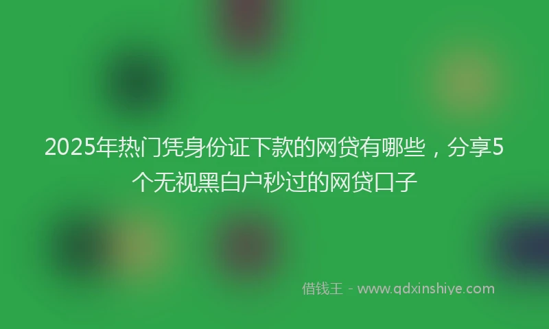 2025年热门凭身份证下款的网贷有哪些，分享5个无视黑白户秒过的网贷口子