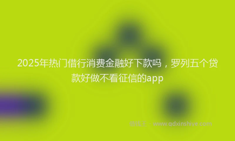 2025年热门借行消费金融好下款吗，罗列五个贷款好做不看征信的app