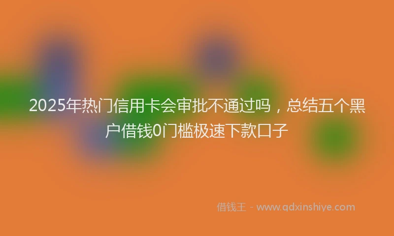 2025年热门信用卡会审批不通过吗，总结五个黑户借钱0门槛极速下款口子