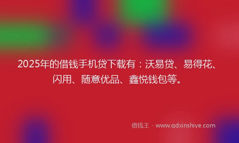 2025年的借钱手机贷下载有：沃易贷、易得花、闪用、随意优品、鑫悦钱包等。