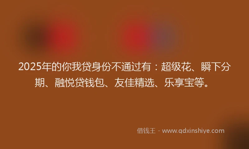 2025年的你我贷身份不通过有：超级花、瞬下分期、融悦贷钱包、友佳精选、乐享宝等。