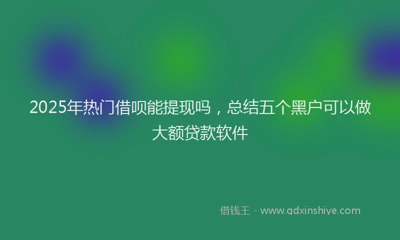 2025年热门借呗能提现吗，总结五个黑户可以做大额贷款软件