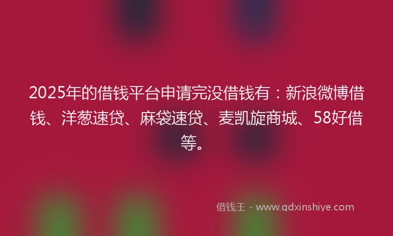 2025年的借钱平台申请完没借钱有：新浪微博借钱、洋葱速贷、麻袋速贷、麦凯旋商城、58好借等。