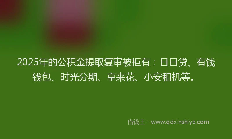 2025年的公积金提取复审被拒有：日日贷、有钱钱包、时光分期、享来花、小安租机等。