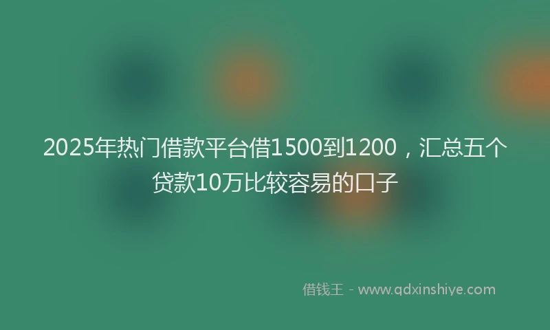 2025年热门借款平台借1500到1200，汇总五个贷款10万比较容易的口子