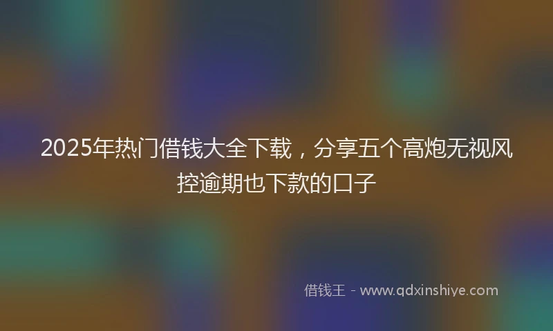 2025年热门借钱大全下载，分享五个高炮无视风控逾期也下款的口子