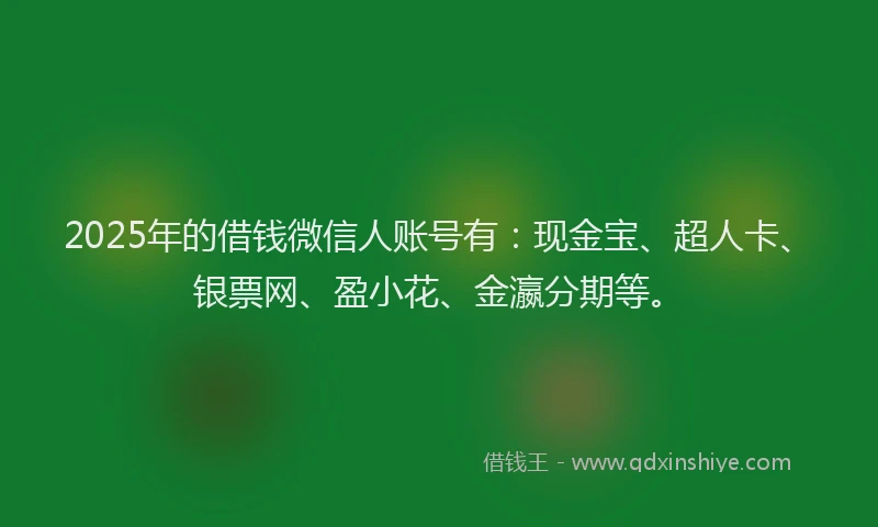 2025年的借钱微信人账号有：现金宝、超人卡、银票网、盈小花、金瀛分期等。