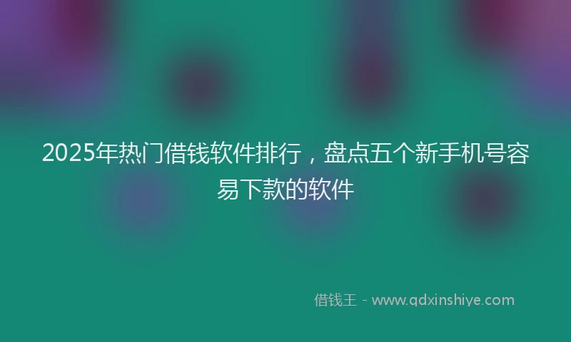 2025年热门借钱软件排行，盘点五个新手机号容易下款的软件