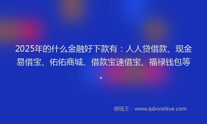 2025年的什么金融好下款有：人人贷借款、现金易借宝、佑佑商城、借款宝速借宝、福禄钱包等。
