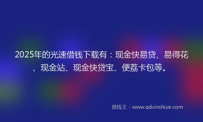 2025年的光速借钱下载有：现金快易贷、易得花、现金站、现金快贷宝、便荔卡包等。