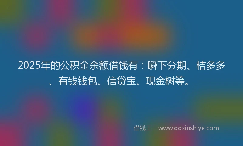 2025年的公积金余额借钱有：瞬下分期、桔多多、有钱钱包、信贷宝、现金树等。