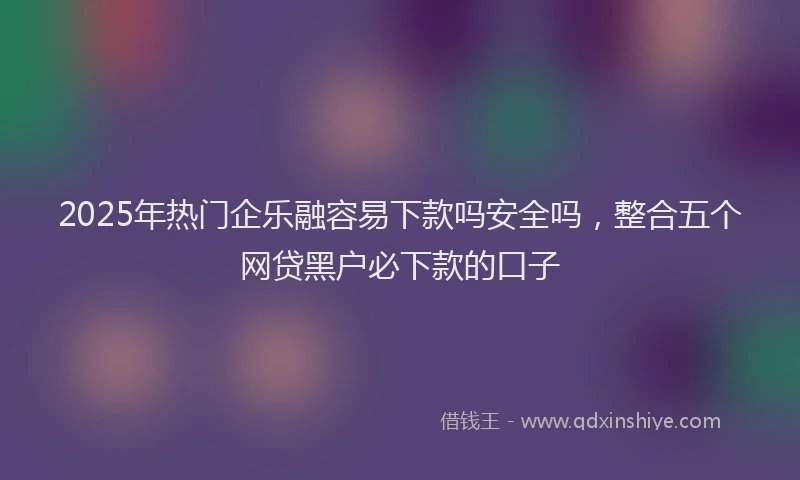 2025年热门企乐融容易下款吗安全吗，整合五个网贷黑户必下款的口子