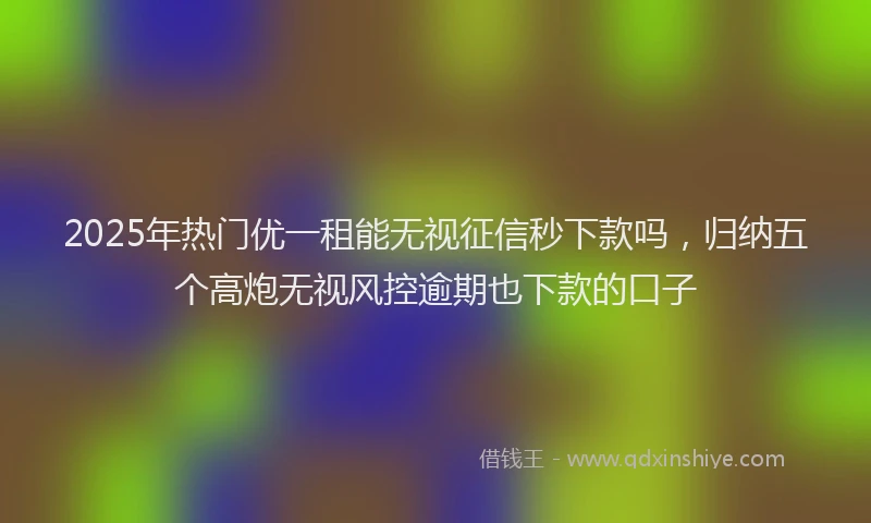2025年热门优一租能无视征信秒下款吗，归纳五个高炮无视风控逾期也下款的口子