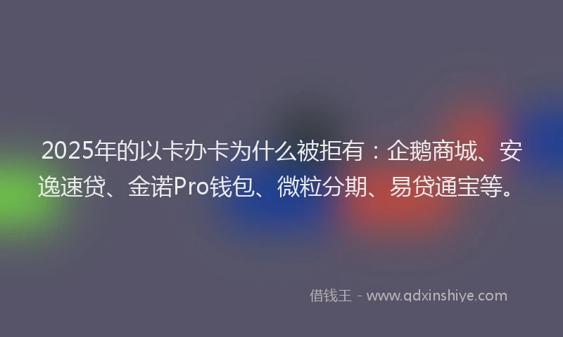 2025年的以卡办卡为什么被拒有：企鹅商城、安逸速贷、金诺Pro钱包、微粒分期、易贷通宝等。