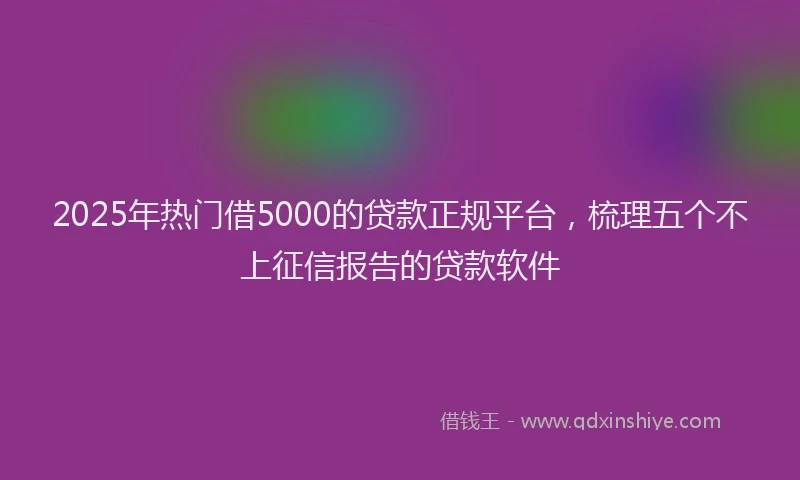 2025年热门借5000的贷款正规平台，梳理五个不上征信报告的贷款软件