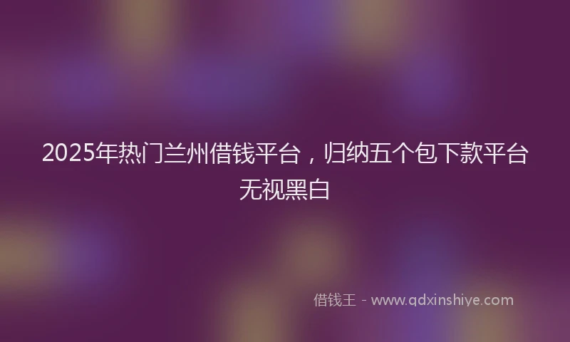2025年热门兰州借钱平台，归纳五个包下款平台无视黑白