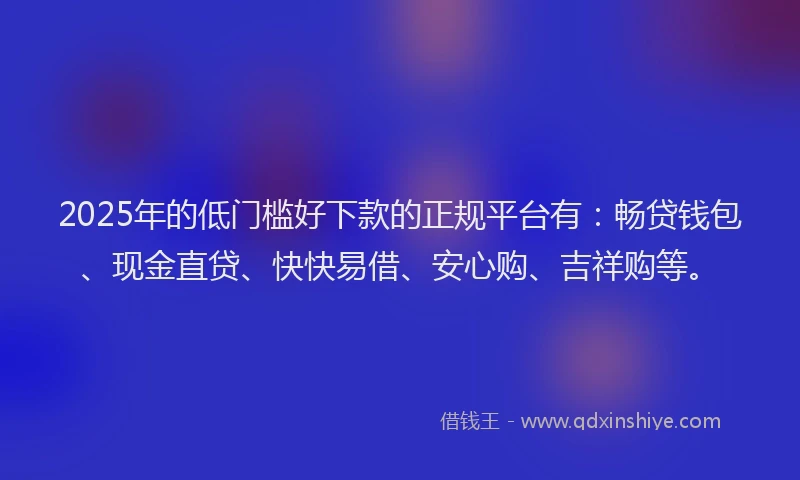 2025年的低门槛好下款的正规平台有：畅贷钱包、现金直贷、快快易借、安心购、吉祥购等。