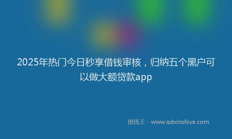 2025年热门今日秒享借钱审核，归纳五个黑户可以做大额贷款app